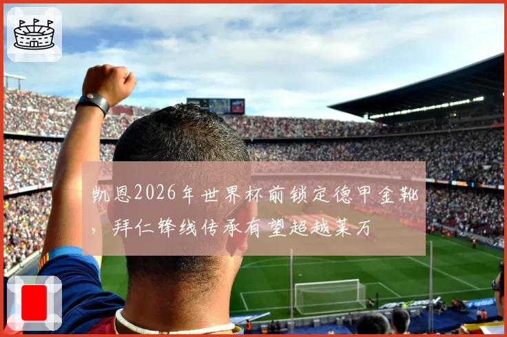 凯恩2026年世界杯前锁定德甲金靴，拜仁锋线传承有望超越莱万