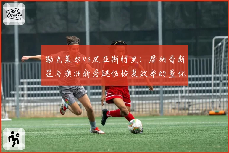 勒克莱尔vs皮亚斯特里:摩纳哥新星与澳洲新秀腿伤恢复效率的量化对比