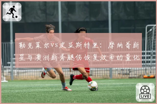勒克莱尔vs皮亚斯特里:摩纳哥新星与澳洲新秀腿伤恢复效率的量化对比