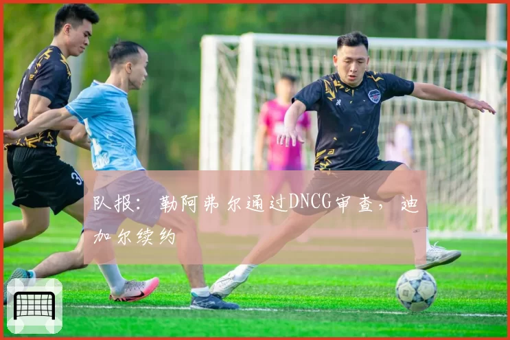 队报:勒阿弗尔通过DNCG审查,迪加尔续约