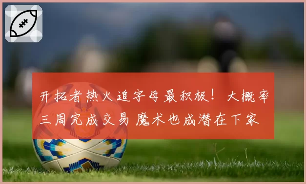 开拓者热火追字母最积极!大概率三周完成交易 魔术也成潜在下家