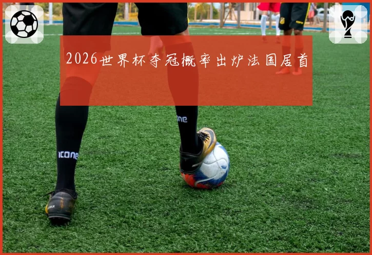 2026世界杯夺冠概率出炉法国居首