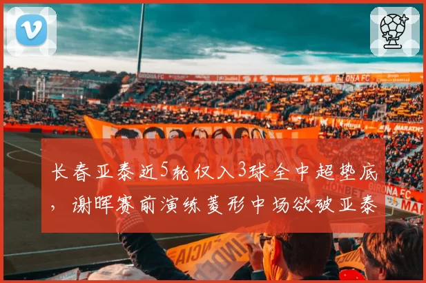 长春亚泰近5轮仅入3球全中超垫底,谢晖赛前演练菱形中场欲破亚泰得分荒死局