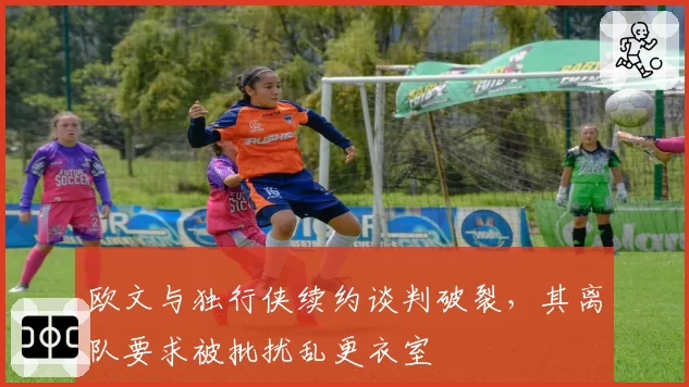 欧文与独行侠续约谈判破裂，其离队要求被批扰乱更衣室