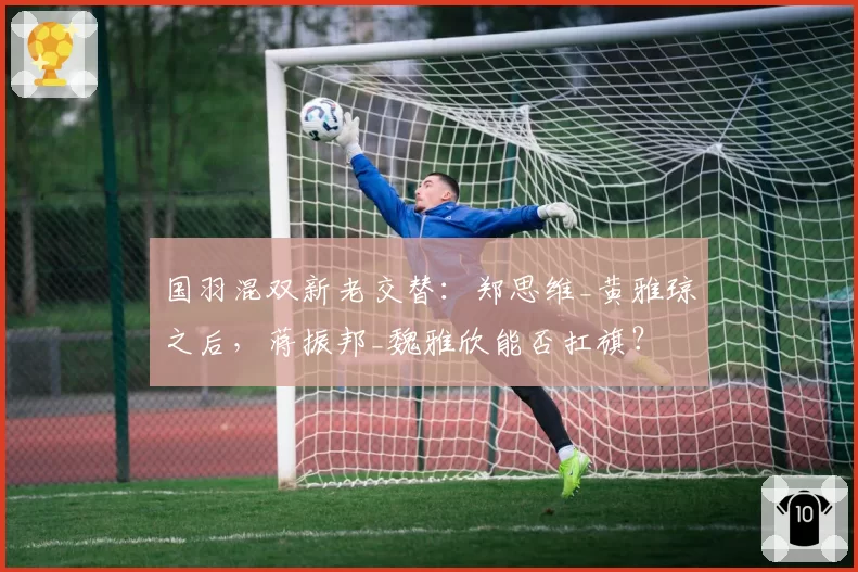 国羽混双新老交替:郑思维_黄雅琼之后,蒋振邦_魏雅欣能否扛旗?