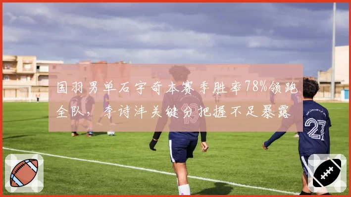 国羽男单石宇奇本赛季胜率78%领跑全队,李诗沣关键分把握不足暴露短板