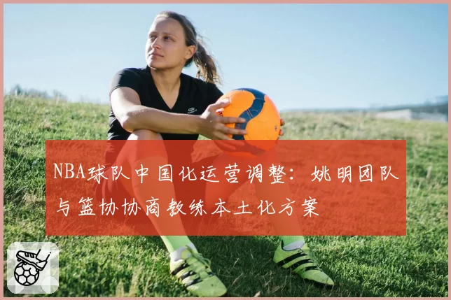 NBA球队中国化运营调整：姚明团队与篮协协商教练本土化方案
