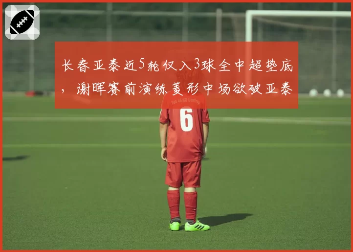 长春亚泰近5轮仅入3球全中超垫底,谢晖赛前演练菱形中场欲破亚泰得分荒死局